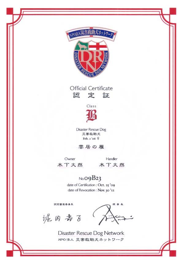 Official Certificate �F���
Class B
Disaster Rescue Dog �ЊQ�~����
Feb. 2 '06 �� �_���̊�
Owner �؉� ��R
Handler �؉� ��R
No.09B23
date of Certification:Oct. 25 '09
date of Revocation:Nov. 30 '12
�F��R���ψ��� �x�� ��q
������ Nishizaka Naoki
Disaster Rescue Dog Network
NPO�@�l�ЊQ�~�����l�b�g���[�N